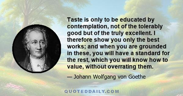 Taste is only to be educated by contemplation, not of the tolerably good but of the truly excellent. I therefore show you only the best works; and when you are grounded in these, you will have a standard for the rest,