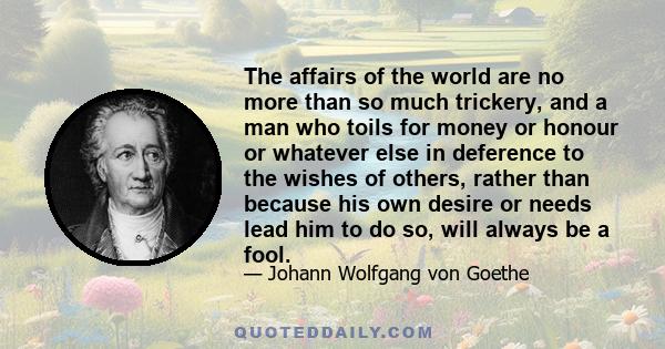 The affairs of the world are no more than so much trickery, and a man who toils for money or honour or whatever else in deference to the wishes of others, rather than because his own desire or needs lead him to do so,