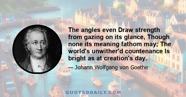 The angles even Draw strength from gazing on its glance, Though none its meaning fathom may; The world's unwither'd countenance Is bright as at creation's day.