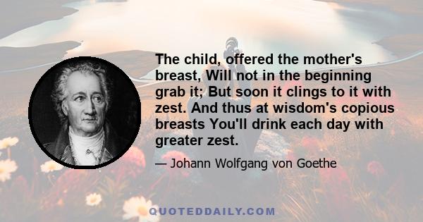 The child, offered the mother's breast, Will not in the beginning grab it; But soon it clings to it with zest. And thus at wisdom's copious breasts You'll drink each day with greater zest.