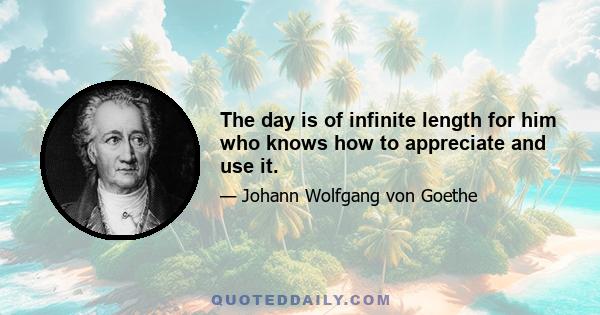 The day is of infinite length for him who knows how to appreciate and use it.