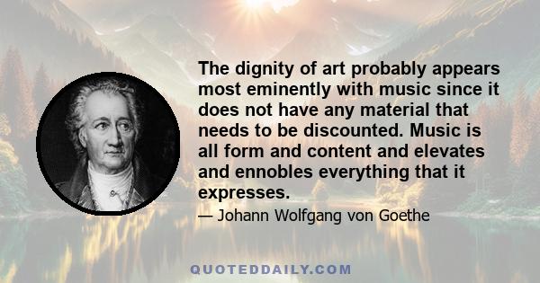 The dignity of art probably appears most eminently with music since it does not have any material that needs to be discounted. Music is all form and content and elevates and ennobles everything that it expresses.