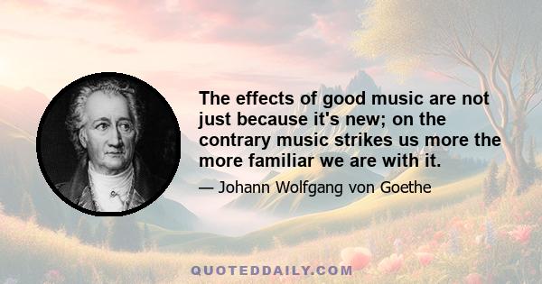 The effects of good music are not just because it's new; on the contrary music strikes us more the more familiar we are with it.