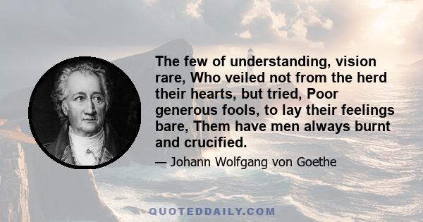 The few of understanding, vision rare, Who veiled not from the herd their hearts, but tried, Poor generous fools, to lay their feelings bare, Them have men always burnt and crucified.