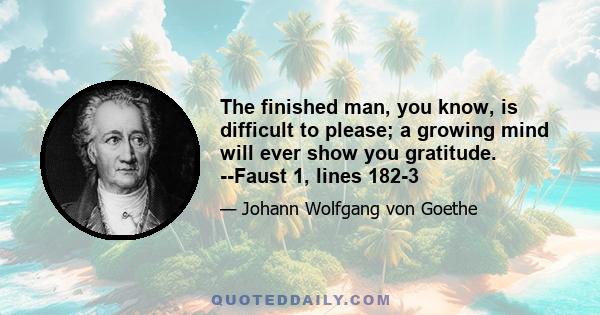 The finished man, you know, is difficult to please; a growing mind will ever show you gratitude. --Faust 1, lines 182-3