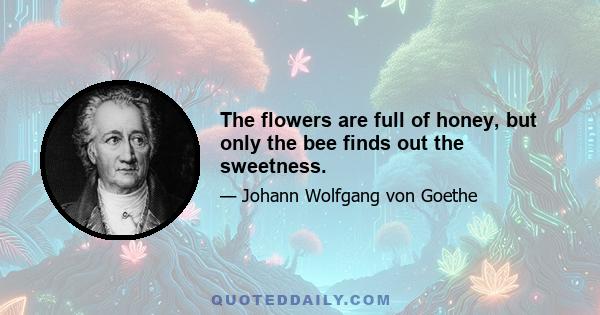 The flowers are full of honey, but only the bee finds out the sweetness.