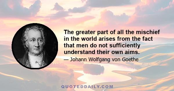 The greater part of all the mischief in the world arises from the fact that men do not sufficiently understand their own aims.