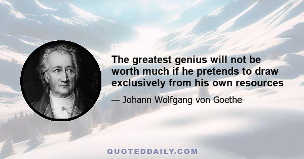 The greatest genius will not be worth much if he pretends to draw exclusively from his own resources