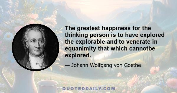 The greatest happiness for the thinking person is to have explored the explorable and to venerate in equanimity that which cannotbe explored.