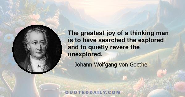 The greatest joy of a thinking man is to have searched the explored and to quietly revere the unexplored.