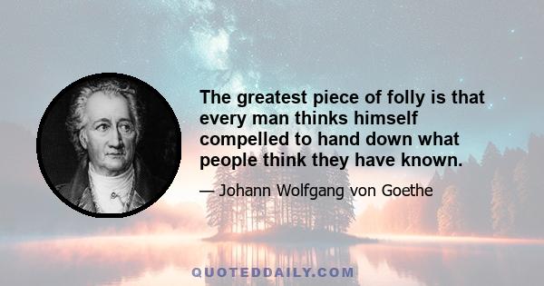 The greatest piece of folly is that every man thinks himself compelled to hand down what people think they have known.