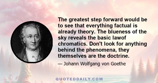 The greatest step forward would be to see that everything factual is already theory. The blueness of the sky reveals the basic lawof chromatics. Don't look for anything behind the phenomena, they themselves are the