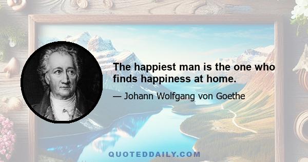 The happiest man is the one who finds happiness at home.