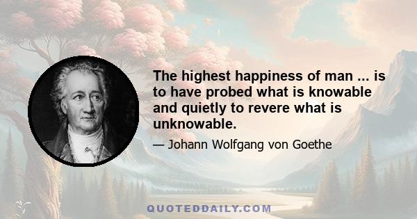 The highest happiness of man ... is to have probed what is knowable and quietly to revere what is unknowable.