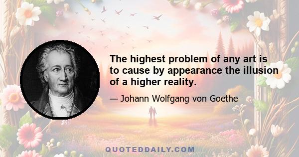 The highest problem of any art is to cause by appearance the illusion of a higher reality.