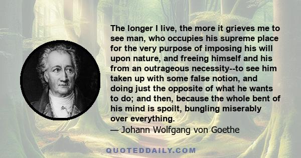 The longer I live, the more it grieves me to see man, who occupies his supreme place for the very purpose of imposing his will upon nature, and freeing himself and his from an outrageous necessity--to see him taken up