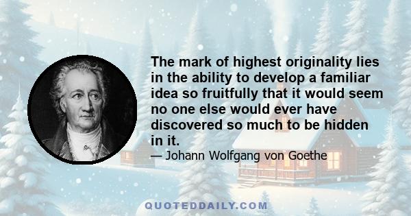 The mark of highest originality lies in the ability to develop a familiar idea so fruitfully that it would seem no one else would ever have discovered so much to be hidden in it.