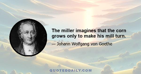 The miller imagines that the corn grows only to make his mill turn.