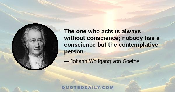 The one who acts is always without conscience; nobody has a conscience but the contemplative person.