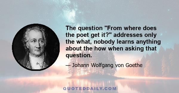 The question From where does the poet get it? addresses only the what, nobody learns anything about the how when asking that question.