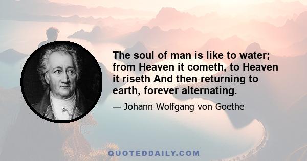 The soul of man is like to water; from Heaven it cometh, to Heaven it riseth And then returning to earth, forever alternating.