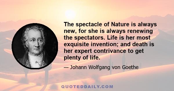 The spectacle of Nature is always new, for she is always renewing the spectators. Life is her most exquisite invention; and death is her expert contrivance to get plenty of life.