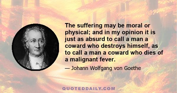 The suffering may be moral or physical; and in my opinion it is just as absurd to call a man a coward who destroys himself, as to call a man a coward who dies of a malignant fever.