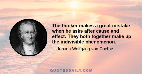 The thinker makes a great mistake when he asks after cause and effect. They both together make up the indivisible phenomenon.