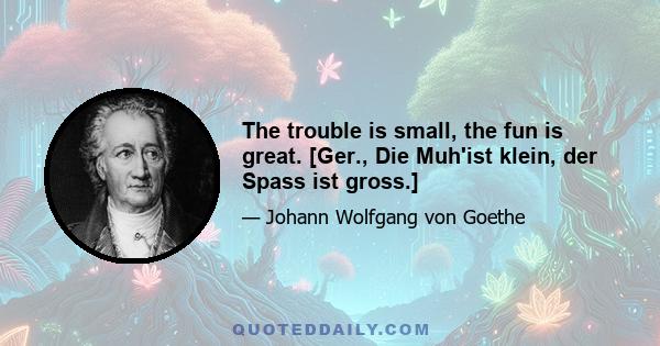 The trouble is small, the fun is great. [Ger., Die Muh'ist klein, der Spass ist gross.]