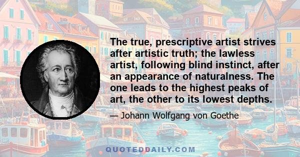 The true, prescriptive artist strives after artistic truth; the lawless artist, following blind instinct, after an appearance of naturalness. The one leads to the highest peaks of art, the other to its lowest depths.