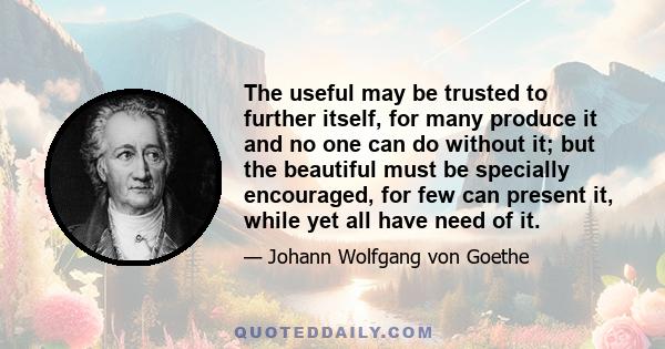 The useful may be trusted to further itself, for many produce it and no one can do without it; but the beautiful must be specially encouraged, for few can present it, while yet all have need of it.