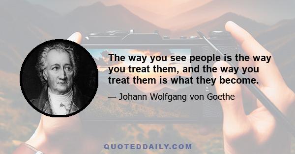 The way you see people is the way you treat them, and the way you treat them is what they become.