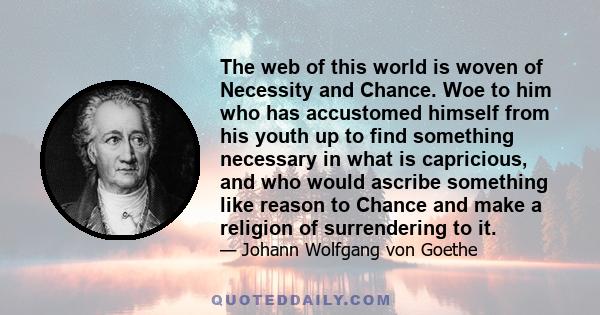 The web of this world is woven of Necessity and Chance. Woe to him who has accustomed himself from his youth up to find something necessary in what is capricious, and who would ascribe something like reason to Chance