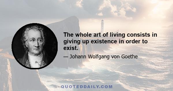 The whole art of living consists in giving up existence in order to exist.