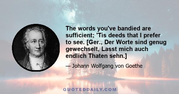 The words you've bandied are sufficient; 'Tis deeds that I prefer to see. [Ger., Der Worte sind genug gewechselt, Lasst mich auch endlich Thaten sehn.]