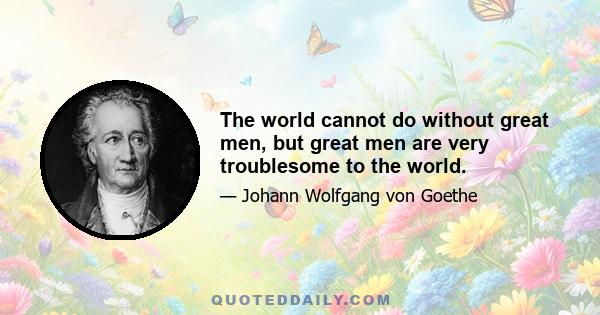 The world cannot do without great men, but great men are very troublesome to the world.