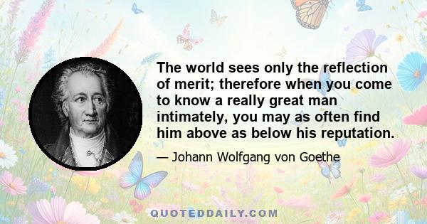 The world sees only the reflection of merit; therefore when you come to know a really great man intimately, you may as often find him above as below his reputation.