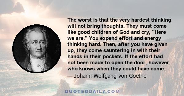 The worst is that the very hardest thinking will not bring thoughts. They must come like good children of God and cry, Here we are. You expend effort and energy thinking hard. Then, after you have given up, they come