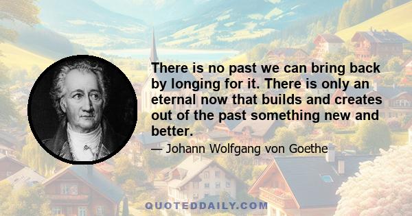 There is no past we can bring back by longing for it. There is only an eternal now that builds and creates out of the past something new and better.