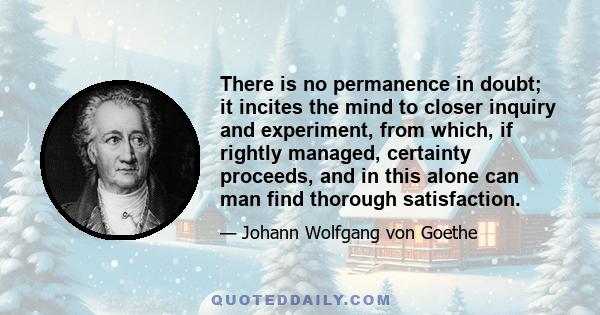 There is no permanence in doubt; it incites the mind to closer inquiry and experiment, from which, if rightly managed, certainty proceeds, and in this alone can man find thorough satisfaction.