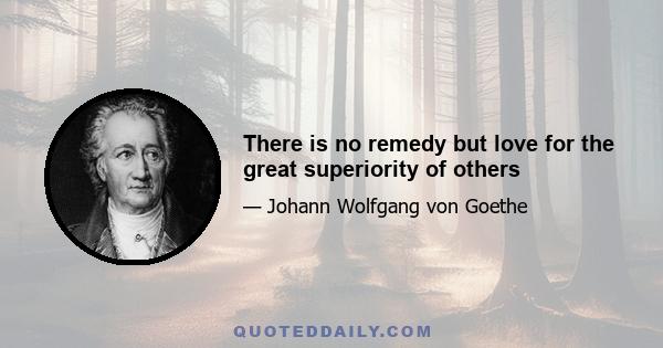 There is no remedy but love for the great superiority of others