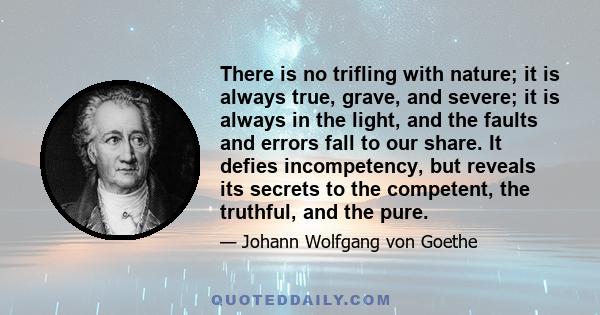 There is no trifling with nature; it is always true, grave, and severe; it is always in the light, and the faults and errors fall to our share. It defies incompetency, but reveals its secrets to the competent, the