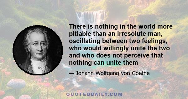 There is nothing in the world more pitiable than an irresolute man, oscillating between two feelings, who would willingly unite the two and who does not perceive that nothing can unite them