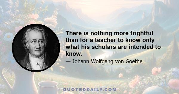 There is nothing more frightful than for a teacher to know only what his scholars are intended to know.