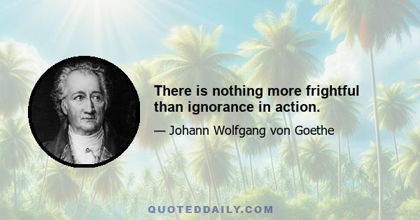 There is nothing more frightful than ignorance in action.