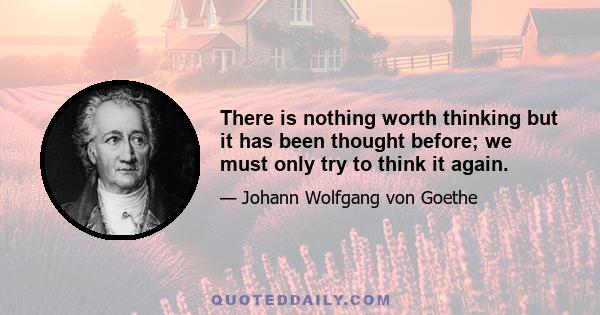 There is nothing worth thinking but it has been thought before; we must only try to think it again.