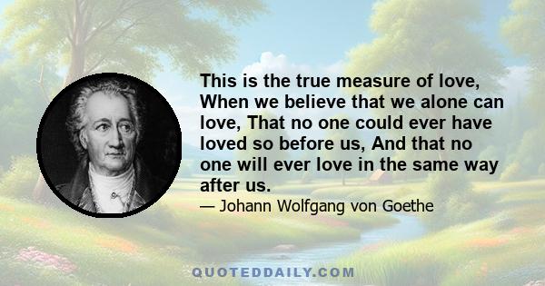 This is the true measure of love, When we believe that we alone can love, That no one could ever have loved so before us, And that no one will ever love in the same way after us.