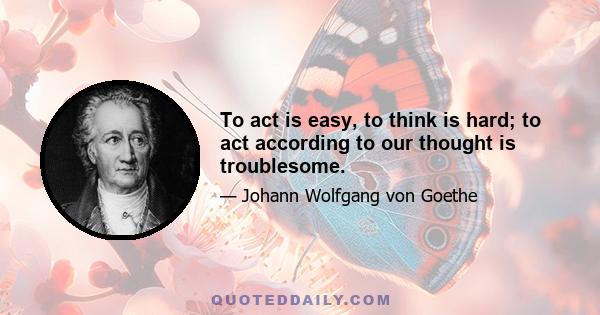 To act is easy, to think is hard; to act according to our thought is troublesome.