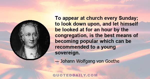 To appear at church every Sunday; to look down upon, and let himself be looked at for an hour by the congregation, is the best means of becoming popular which can be recommended to a young sovereign.