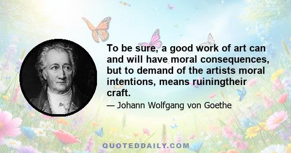 To be sure, a good work of art can and will have moral consequences, but to demand of the artists moral intentions, means ruiningtheir craft.